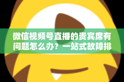 微信视频号直播的贵宾席有问题怎么办？一站式故障排查与解决全攻略
