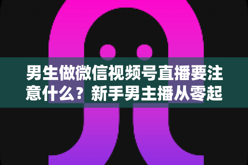 男生做微信视频号直播要注意什么？新手男主播从零起号的避坑与实战全攻略