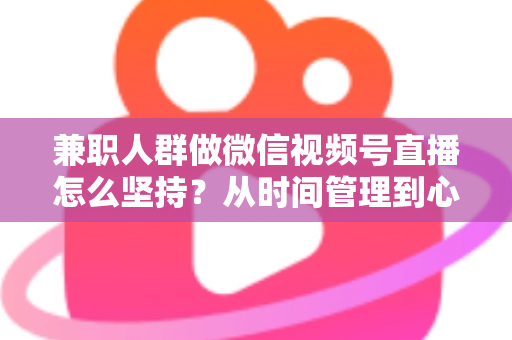 兼职人群做微信视频号直播怎么坚持?从时间管理到心态建设,一份助你长期深耕的实战指南 兼职人群做微信视频号直播怎么坚持?从时间管理到心态建设,一份助你长期深耕的实战指南