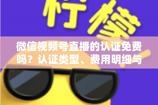 微信视频号直播的认证免费吗？认证类型、费用明细与开播流程全解析