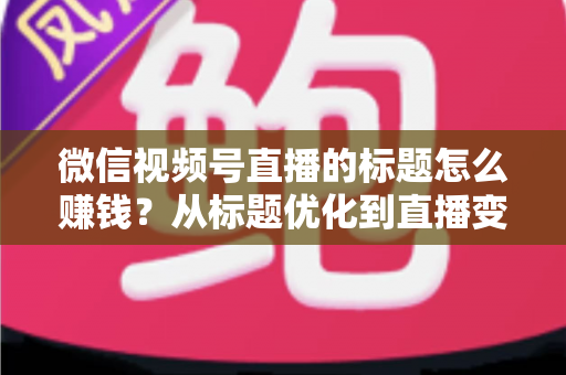 微信视频号直播的标题怎么赚钱？从标题优化到直播变现的实战指南