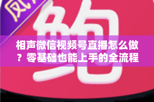 相声微信视频号直播怎么做?零基础也能上手的全流程实战指南 相声微信视频号直播怎么做?零基础也能上手的全流程实战指南