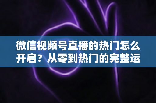 微信视频号直播的热门怎么开启？从零到热门的完整运营指南