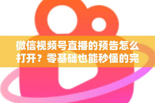 微信视频号直播的预告怎么打开？零基础也能秒懂的完整操作指南与实用技巧