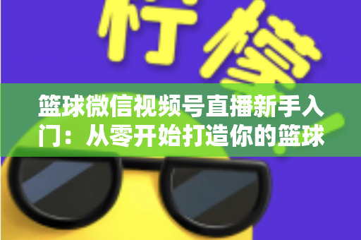 篮球微信视频号直播新手入门：从零开始打造你的篮球直播间完整指南
