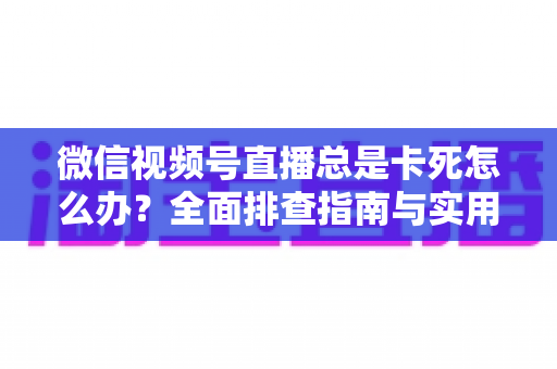 微信视频号直播总是卡死怎么办？全面排查指南与实用解决技巧助你流畅看播