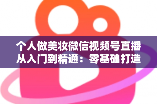 个人做美妆微信视频号直播从入门到精通：零基础打造高人气高转化美妆直播间的完整实战指南