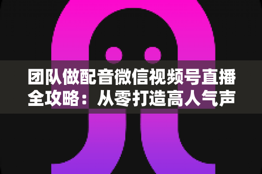 团队做配音微信视频号直播全攻略:从零打造高人气声音直播间的实战指南 团队做配音微信视频号直播全攻略:从零打造高人气声音直播间的实战指南