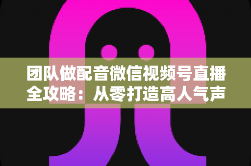 团队做配音微信视频号直播全攻略：从零打造高人气声音直播间的实战指南
