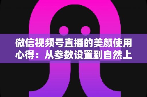 微信视频号直播的美颜使用心得：从参数设置到自然上镜的实战技巧全解析