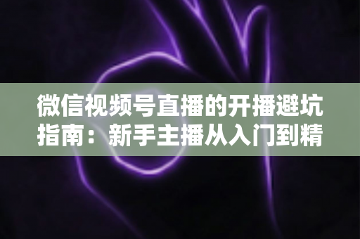 微信视频号直播的开播避坑指南：新手主播从入门到精通的全面避雷手册