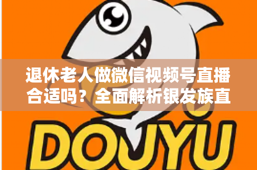 退休老人做微信视频号直播合适吗？全面解析银发族直播的机遇、挑战与实用入门指南