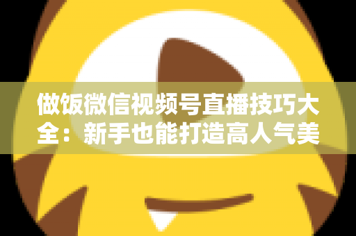 做饭微信视频号直播技巧大全：新手也能打造高人气美食直播间的完整攻略