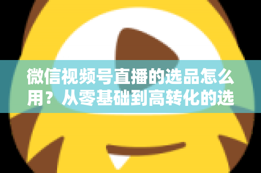 微信视频号直播的选品怎么用？从零基础到高转化的选品实战全攻略