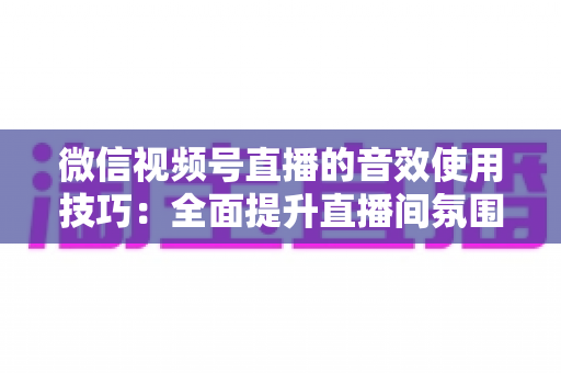 微信视频号直播的音效使用技巧：全面提升直播间氛围与观众互动的实用指南
