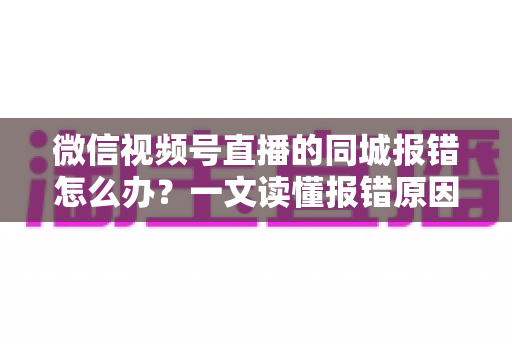 微信视频号直播的同城报错怎么办？一文读懂报错原因与实用解决方法