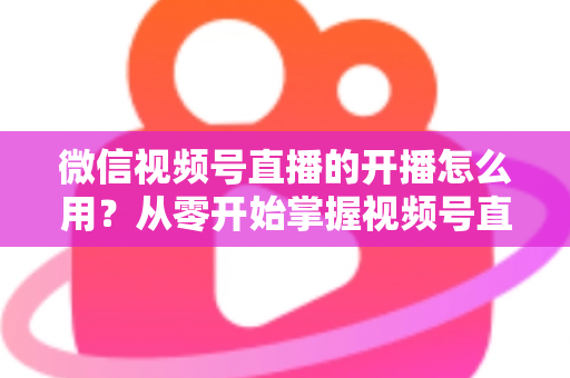 微信视频号直播的开播怎么用？从零开始掌握视频号直播全流程的实用指南