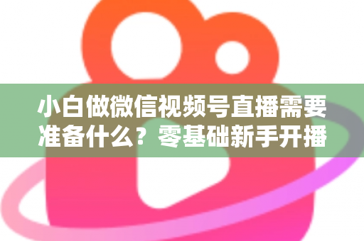 小白做微信视频号直播需要准备什么？零基础新手开播前的完整筹备清单与实操指南