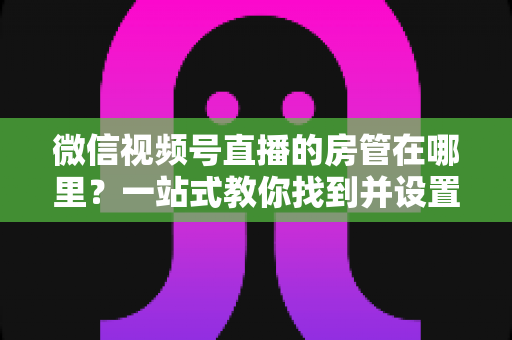 微信视频号直播的房管在哪里？一站式教你找到并设置直播间管理员