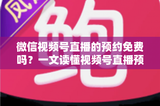 微信视频号直播的预约免费吗？一文读懂视频号直播预约功能的费用与使用全攻略