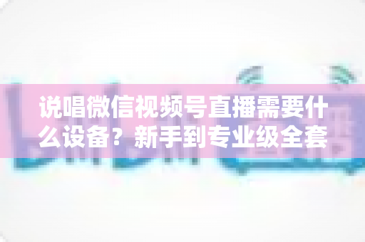 说唱微信视频号直播需要什么设备？新手到专业级全套直播设备清单与选购攻略