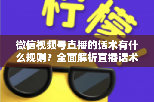 微信视频号直播的话术有什么规则？全面解析直播话术合规规范与实战应用指南