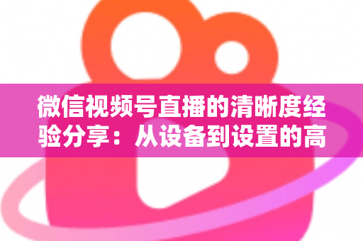微信视频号直播的清晰度经验分享：从设备到设置的高清直播全流程实战指南