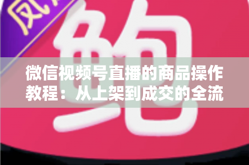 微信视频号直播的商品操作教程:从上架到成交的全流程实操指南 微信视频号直播的商品操作教程:从上架到成交的全流程实操指南