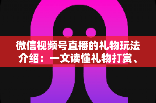 微信视频号直播的礼物玩法介绍：一文读懂礼物打赏、榜单与互动全攻略