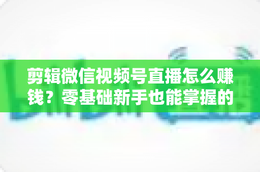剪辑微信视频号直播怎么赚钱？零基础新手也能掌握的五大变现攻略与实操指南