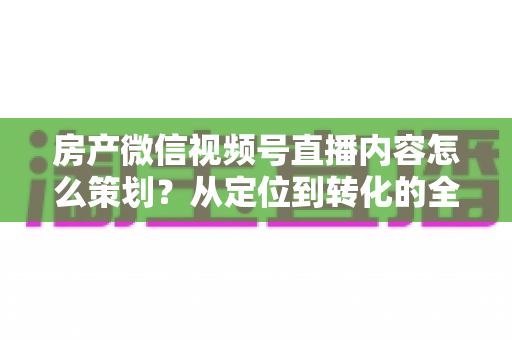 房产微信视频号直播内容怎么策划？从定位到转化的全流程实战指南