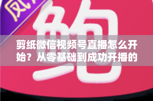 剪纸微信视频号直播怎么开始？从零基础到成功开播的全流程实操指南