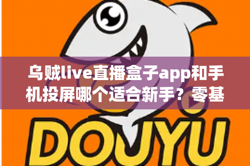 乌贼live直播盒子app和手机投屏哪个适合新手？零基础用户的选择指南与使用攻略