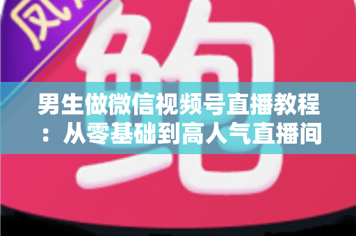 男生做微信视频号直播教程:从零基础到高人气直播间的完整实战指南 男生做微信视频号直播教程:从零基础到高人气直播间的完整实战指南