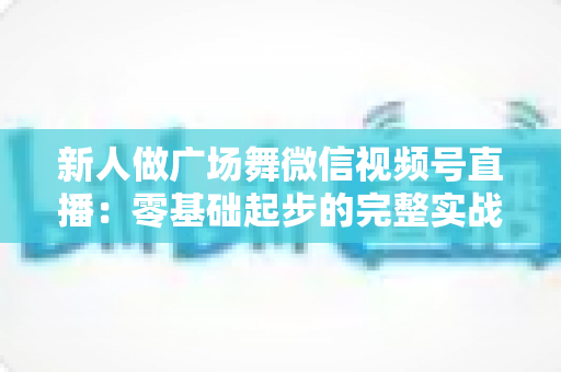 新人做广场舞微信视频号直播:零基础起步的完整实战指南 新人做广场舞微信视频号直播:零基础起步的完整实战指南