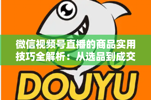 微信视频号直播的商品实用技巧全解析：从选品到成交的完整实战指南