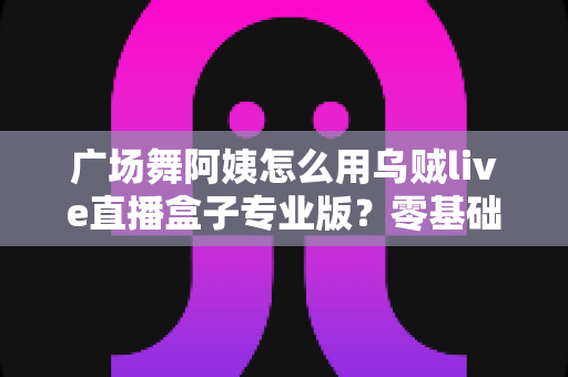 广场舞阿姨怎么用乌贼live直播盒子专业版？零基础也能秒变直播达人的实用指南