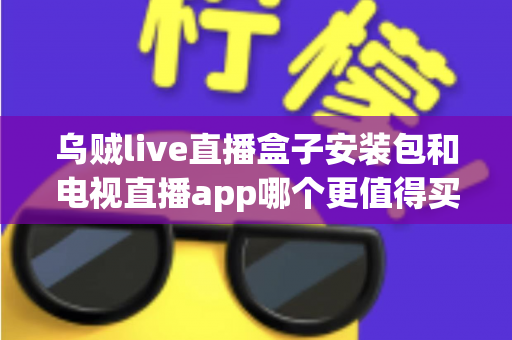 乌贼live直播盒子安装包和电视直播app哪个更值得买？2025年家庭观影选购深度测评与避坑指南