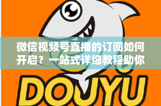 微信视频号直播的订阅如何开启？一站式详细教程助你轻松玩转直播订阅功能