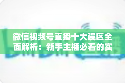微信视频号直播十大误区全面解析：新手主播必看的实用避坑指南