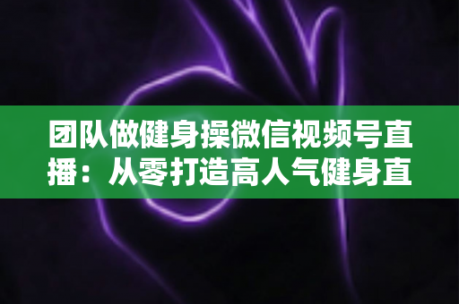 团队做健身操微信视频号直播：从零打造高人气健身直播间的完整指南
