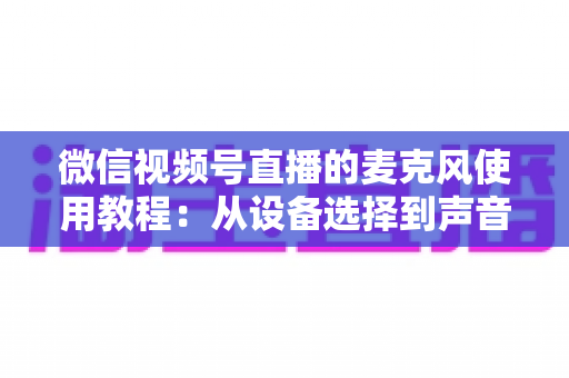 微信视频号直播的麦克风使用教程：从设备选择到声音调试的完整实战指南
