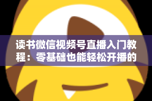 读书微信视频号直播入门教程：零基础也能轻松开播的完整指南