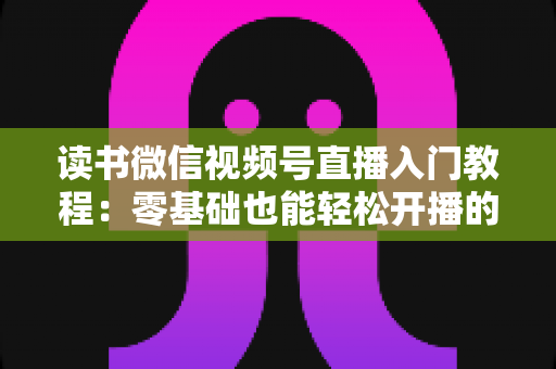 读书微信视频号直播入门教程：零基础也能轻松开播的完整指南