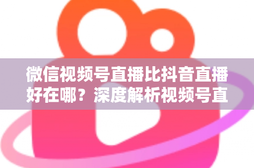微信视频号直播比抖音直播好在哪？深度解析视频号直播七大核心优势与商家破局之道