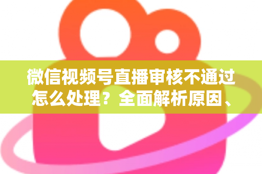 微信视频号直播审核不通过怎么处理?全面解析原因、解决步骤与预防指南 微信视频号直播审核不通过怎么处理?全面解析原因、解决步骤与预防指南