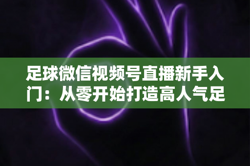 足球微信视频号直播新手入门：从零开始打造高人气足球直播间的完整实战指南