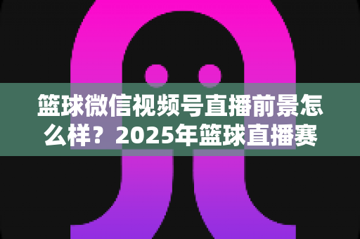 篮球微信视频号直播前景怎么样？2025年篮球直播赛道机遇、变现路径与实战策略深度解析