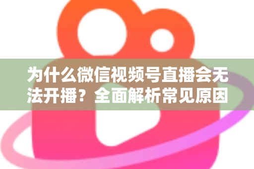 为什么微信视频号直播会无法开播？全面解析常见原因与实用解决方法