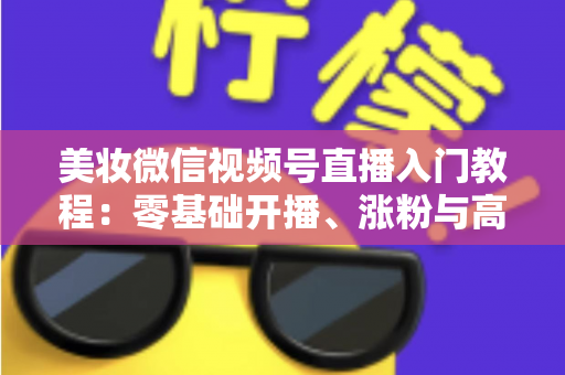 美妆微信视频号直播入门教程：零基础开播、涨粉与高转化的全流程实战指南